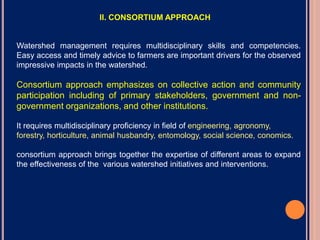 Watershed management requires multidisciplinary skills and competencies.
Easy access and timely advice to farmers are important drivers for the observed
impressive impacts in the watershed.
Consortium approach emphasizes on collective action and community
participation including of primary stakeholders, government and non-
government organizations, and other institutions.
It requires multidisciplinary proficiency in field of engineering, agronomy,
forestry, horticulture, animal husbandry, entomology, social science, conomics.
consortium approach brings together the expertise of different areas to expand
the effectiveness of the various watershed initiatives and interventions.
II. CONSORTIUM APPROACH
 