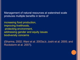 Management of natural resources at watershed scale
produces multiple benefits in terms of
increasing food production,
improving livelihoods,
protecting environment,
addressing gender and equity issues
biodiversity concerns
(Sharma, 2002; Wani et al. 2003a,b; Joshi et al. 2005; and
Rockstorm et al. 2007).
 
