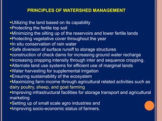 Utilizing the land based on its capability
Protecting the fertile top soil
Minimizing the silting up of the reservoirs and lower fertile lands
Protecting vegetative cover throughout the year
In situ conservation of rain water
Safe diversion of surface runoff to storage structures
construction of check dams for increasing ground water recharge
Increasing cropping intensity through inter and sequence cropping.
Alternate land use systems for efficient use of marginal lands
Water harvesting for supplemental irrigation
Ensuring sustainability of the ecosystem
Maximizing farm income through agricultural related activities such as
dairy poultry, sheep, and goat farming
Improving infrastructural facilities for storage transport and agricultural
marketing
Setting up of small scale agro industries and
Improving socio-economic status of farmers.
PRINCIPLES OF WATERSHED MANAGEMENT
 