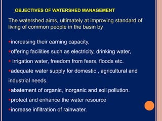The watershed aims, ultimately at improving standard of
living of common people in the basin by
increasing their earning capacity,
offering facilities such as electricity, drinking water,
 irrigation water, freedom from fears, floods etc.
adequate water supply for domestic , agricultural and
industrial needs.
abatement of organic, inorganic and soil pollution.
protect and enhance the water resource
increase infiltration of rainwater.
OBJECTIVES OF WATERSHED MANAGEMENT
 