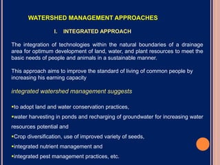 WATERSHED MANAGEMENT APPROACHES
I. INTEGRATED APPROACH
The integration of technologies within the natural boundaries of a drainage
area for optimum development of land, water, and plant resources to meet the
basic needs of people and animals in a sustainable manner.
This approach aims to improve the standard of living of common people by
increasing his earning capacity
integrated watershed management suggests
to adopt land and water conservation practices,
water harvesting in ponds and recharging of groundwater for increasing water
resources potential and
Crop diversification, use of improved variety of seeds,
integrated nutrient management and
integrated pest management practices, etc.
 