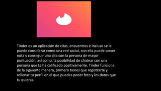 Tinder es un aplicación de citas, encuentros e incluso se le
puede considerar como una red social, con ella puede poner
nota y conseguir una cita con la persona de mayor
puntuación, así como, la posibilidad de chatear con una
persona que te ha calificado positivamente. Tinder funciona
de la siguiente manera, primero tienes que registrarte y
rellenar tu perfil en el que puedes poner foto y los datos que
tu quieras.
 