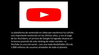 La plataforma de contenido en vídeo por excelencia ha sufrido
una importante revolución en los últimos años, y con el auge
de los YouTubers, el servicio de Google ha logrado situarse en
la tercera posición de este ránking de redes sociales –sí,
YouTube es una red social–, con una nada desdeñable cifra de
1.000 millones de usuarios alrededor de todo el planeta.
 
