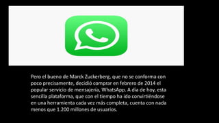 Pero el bueno de Marck Zuckerberg, que no se conforma con
poco precisamente, decidió comprar en febrero de 2014 el
popular servicio de mensajería, WhatsApp. A día de hoy, esta
sencilla plataforma, que con el tiempo ha ido convirtiéndose
en una herramienta cada vez más completa, cuenta con nada
menos que 1.200 millones de usuarios.
 