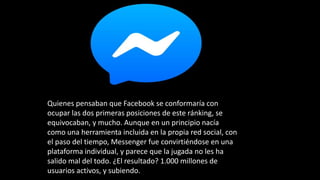 Quienes pensaban que Facebook se conformaría con
ocupar las dos primeras posiciones de este ránking, se
equivocaban, y mucho. Aunque en un principio nacía
como una herramienta incluida en la propia red social, con
el paso del tiempo, Messenger fue convirtiéndose en una
plataforma individual, y parece que la jugada no les ha
salido mal del todo. ¿El resultado? 1.000 millones de
usuarios activos, y subiendo.
 