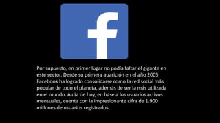 Por supuesto, en primer lugar no podía faltar el gigante en
este sector. Desde su primera aparición en el año 2005,
Facebook ha logrado consolidarse como la red social más
popular de todo el planeta, además de ser la más utilizada
en el mundo. A día de hoy, en base a los usuarios activos
mensuales, cuenta con la impresionante cifra de 1.900
millones de usuarios registrados.
 