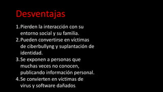 Desventajas
1.Pierden la interacción con su
entorno social y su familia.
2.Pueden convertirse en víctimas
de ciberbullyng y suplantación de
identidad.
3.Se exponen a personas que
muchas veces no conocen,
publicando información personal.
4.Se convierten en víctimas de
virus y software dañados.
 