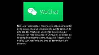 Nos toca viajar hasta el continente asiático para hablar
de la plataforma que se ubica en la quinta posición de
este top 10. WeChat es una de las plataformas de
mensajerías más utilizadas en China, país de origen de
su compañía desarrolladora, la gigante Tencent. A día
de hoy, WeChat suma una cifra de 889 millones de
usuarios.
 