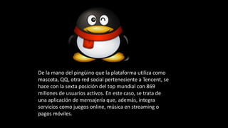 De la mano del pingüino que la plataforma utiliza como
mascota, QQ, otra red social perteneciente a Tencent, se
hace con la sexta posición del top mundial con 869
millones de usuarios activos. En este caso, se trata de
una aplicación de mensajería que, además, integra
servicios como juegos online, música en streaming o
pagos móviles.
 