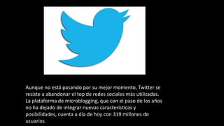 Aunque no está pasando por su mejor momento, Twitter se
resiste a abandonar el top de redes sociales más utilizadas.
La plataforma de microblogging, que con el paso de los años
no ha dejado de integrar nuevas características y
posibilidades, cuenta a día de hoy con 319 millones de
usuarios.
 