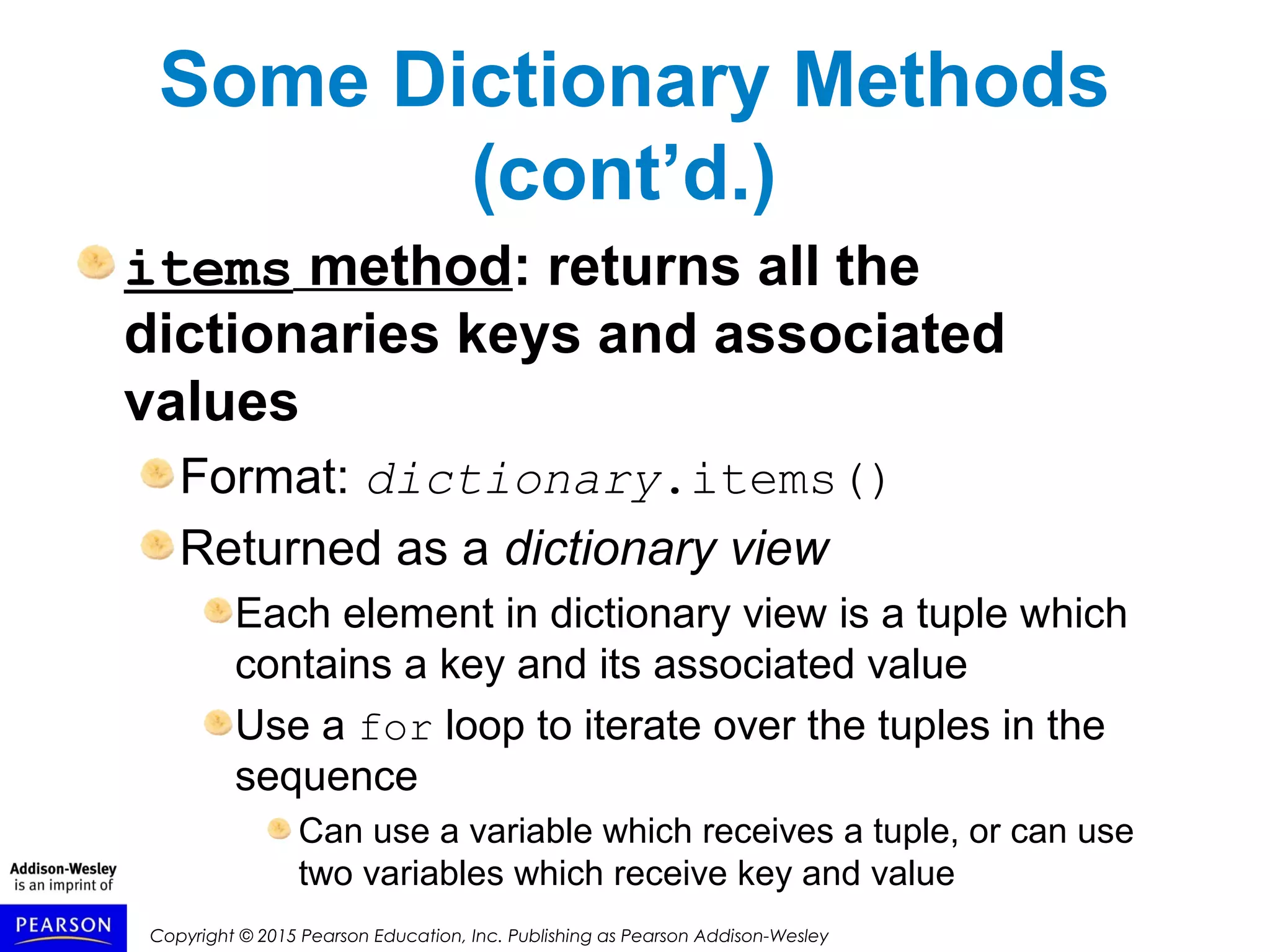Copyright © 2015 Pearson Education, Inc. Publishing as Pearson Addison-Wesley
Some Dictionary Methods
(cont’d.)
items method: returns all the
dictionaries keys and associated
values
Format: dictionary.items()
Returned as a dictionary view
Each element in dictionary view is a tuple which
contains a key and its associated value
Use a for loop to iterate over the tuples in the
sequence
Can use a variable which receives a tuple, or can use
two variables which receive key and value
 