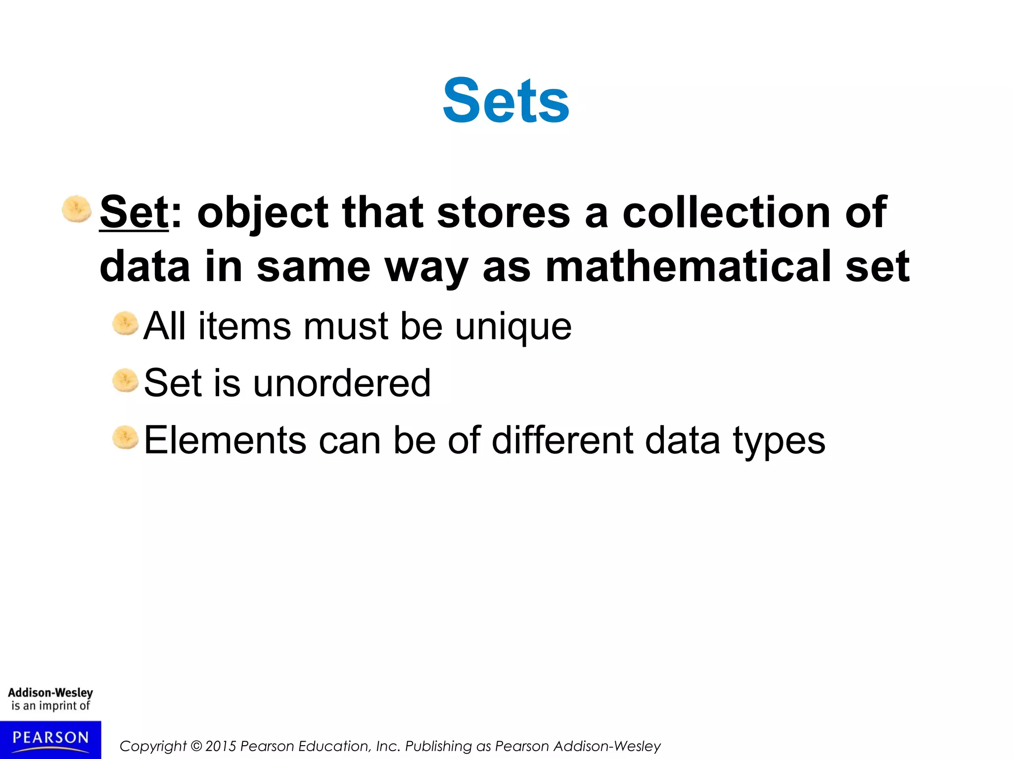 Copyright © 2015 Pearson Education, Inc. Publishing as Pearson Addison-Wesley
Sets
Set: object that stores a collection of
data in same way as mathematical set
All items must be unique
Set is unordered
Elements can be of different data types
 