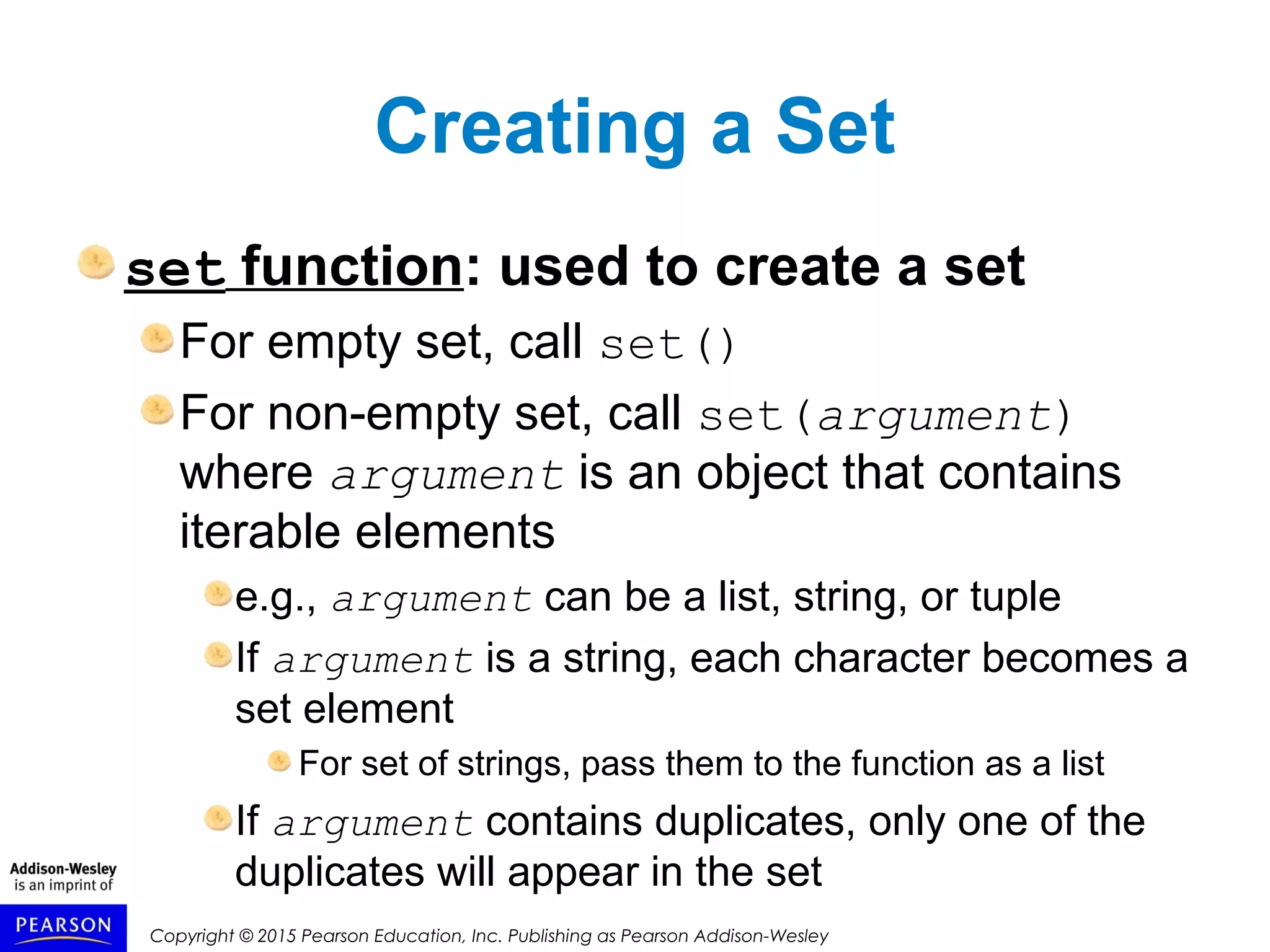 Copyright © 2015 Pearson Education, Inc. Publishing as Pearson Addison-Wesley
Creating a Set
set function: used to create a set
For empty set, call set()
For non-empty set, call set(argument)
where argument is an object that contains
iterable elements
e.g., argument can be a list, string, or tuple
If argument is a string, each character becomes a
set element
For set of strings, pass them to the function as a list
If argument contains duplicates, only one of the
duplicates will appear in the set
 