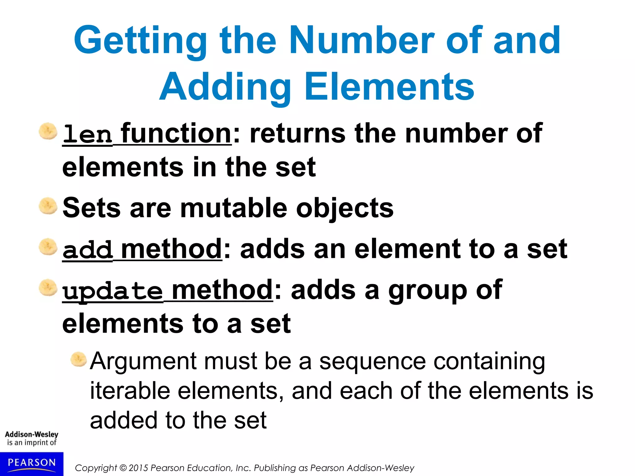 Copyright © 2015 Pearson Education, Inc. Publishing as Pearson Addison-Wesley
Getting the Number of and
Adding Elements
len function: returns the number of
elements in the set
Sets are mutable objects
add method: adds an element to a set
update method: adds a group of
elements to a set
Argument must be a sequence containing
iterable elements, and each of the elements is
added to the set
 