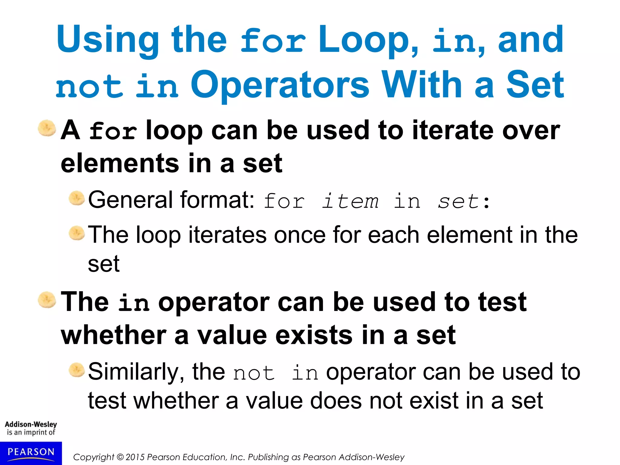 Copyright © 2015 Pearson Education, Inc. Publishing as Pearson Addison-Wesley
Using the for Loop, in, and
not in Operators With a Set
A for loop can be used to iterate over
elements in a set
General format: for item in set:
The loop iterates once for each element in the
set
The in operator can be used to test
whether a value exists in a set
Similarly, the not in operator can be used to
test whether a value does not exist in a set
 