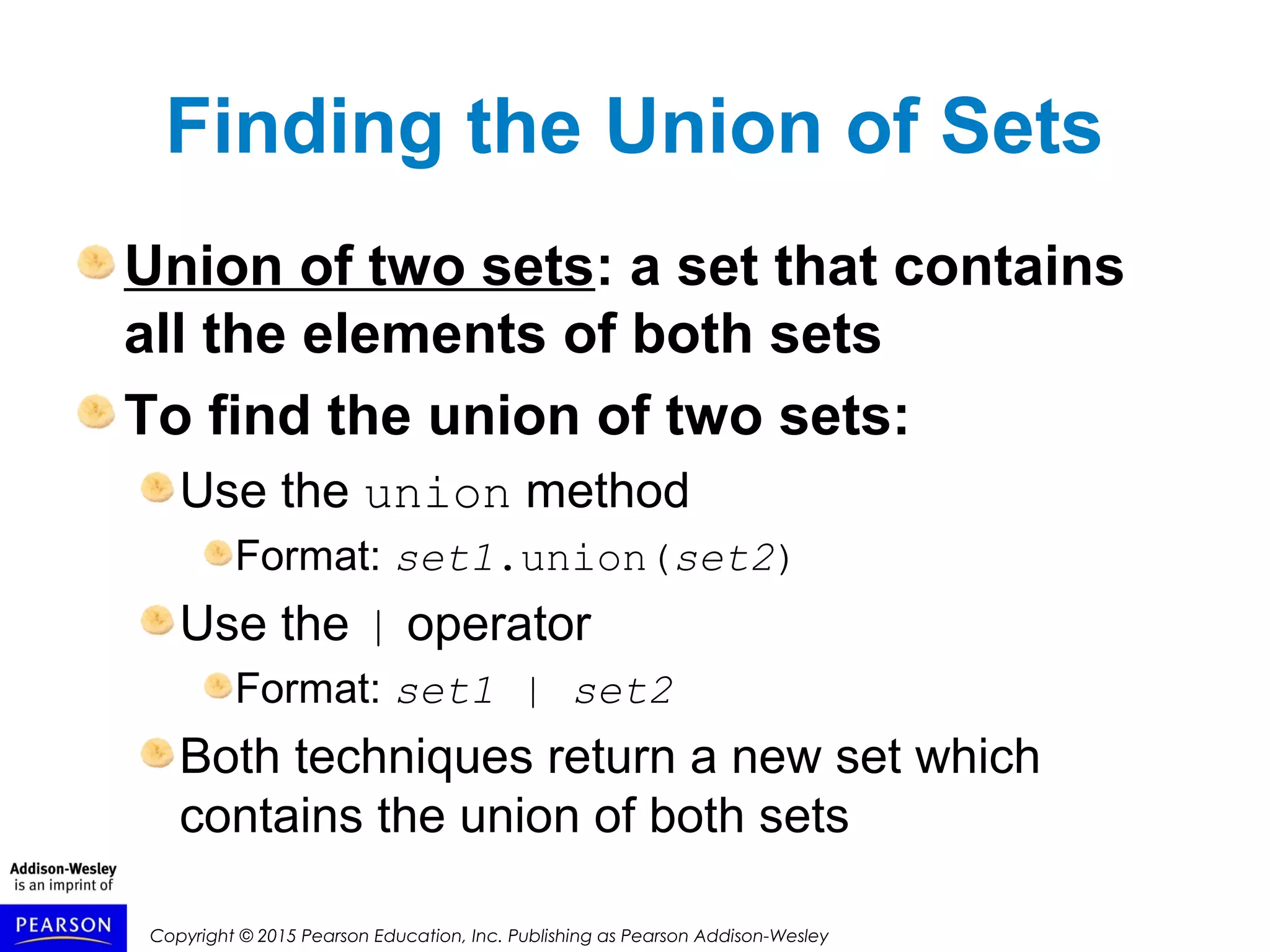 Copyright © 2015 Pearson Education, Inc. Publishing as Pearson Addison-Wesley
Finding the Union of Sets
Union of two sets: a set that contains
all the elements of both sets
To find the union of two sets:
Use the union method
Format: set1.union(set2)
Use the | operator
Format: set1 | set2
Both techniques return a new set which
contains the union of both sets
 
