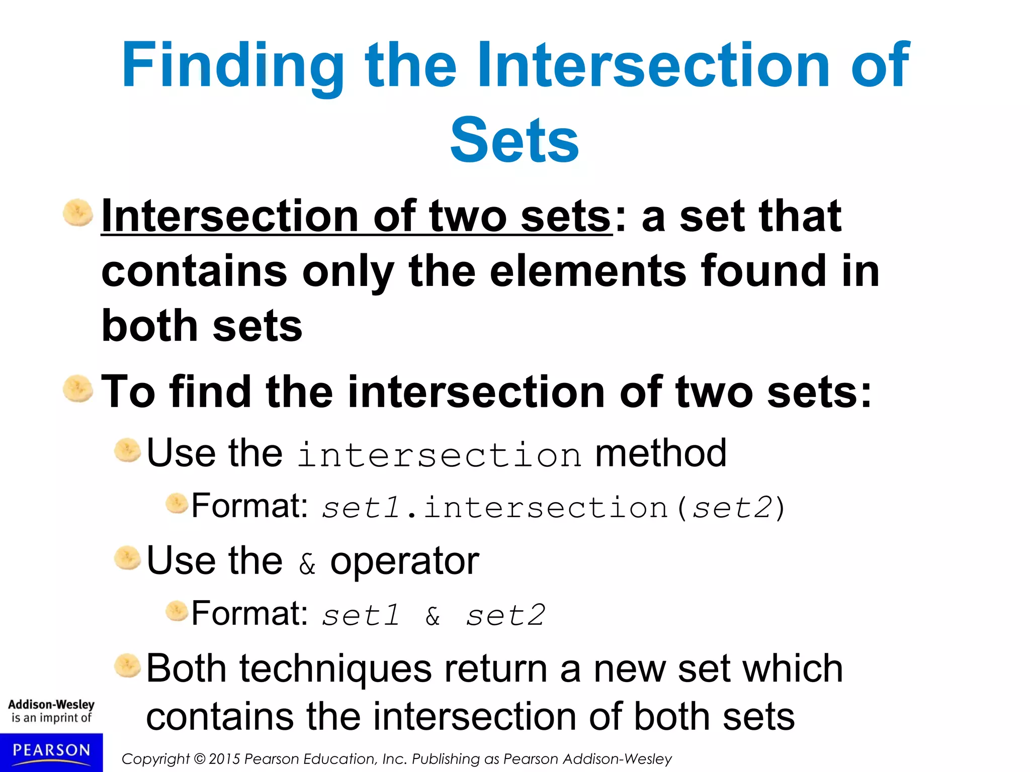Copyright © 2015 Pearson Education, Inc. Publishing as Pearson Addison-Wesley
Finding the Intersection of
Sets
Intersection of two sets: a set that
contains only the elements found in
both sets
To find the intersection of two sets:
Use the intersection method
Format: set1.intersection(set2)
Use the & operator
Format: set1 & set2
Both techniques return a new set which
contains the intersection of both sets
 