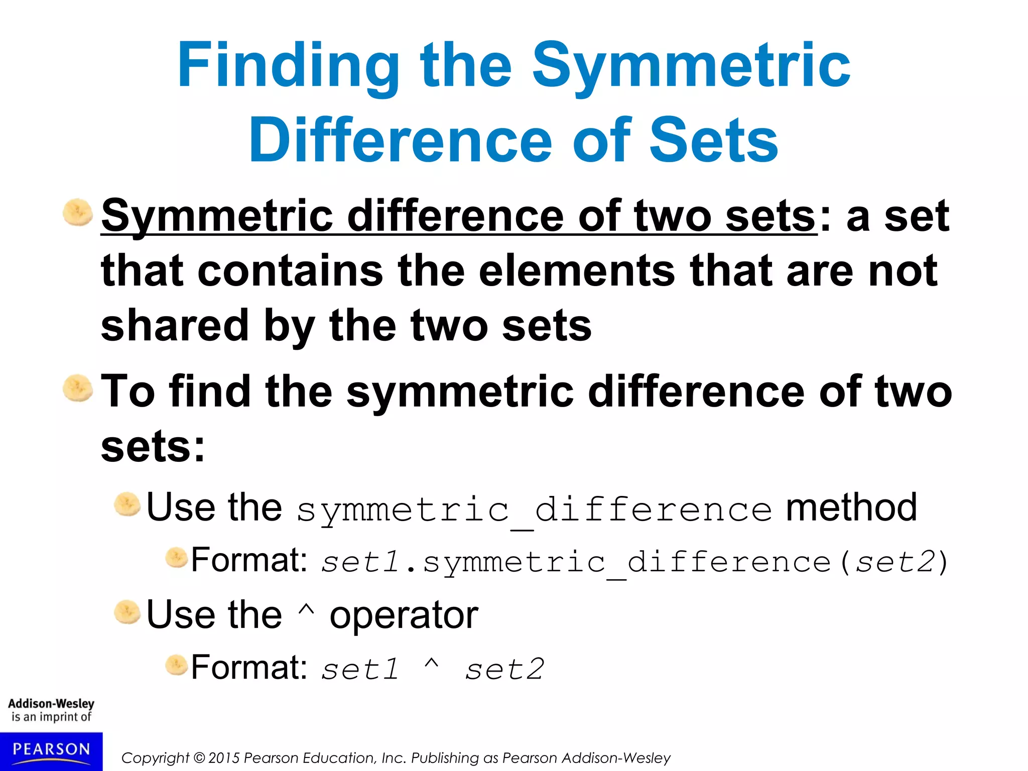 Copyright © 2015 Pearson Education, Inc. Publishing as Pearson Addison-Wesley
Finding the Symmetric
Difference of Sets
Symmetric difference of two sets: a set
that contains the elements that are not
shared by the two sets
To find the symmetric difference of two
sets:
Use the symmetric_difference method
Format: set1.symmetric_difference(set2)
Use the ^ operator
Format: set1 ^ set2
 