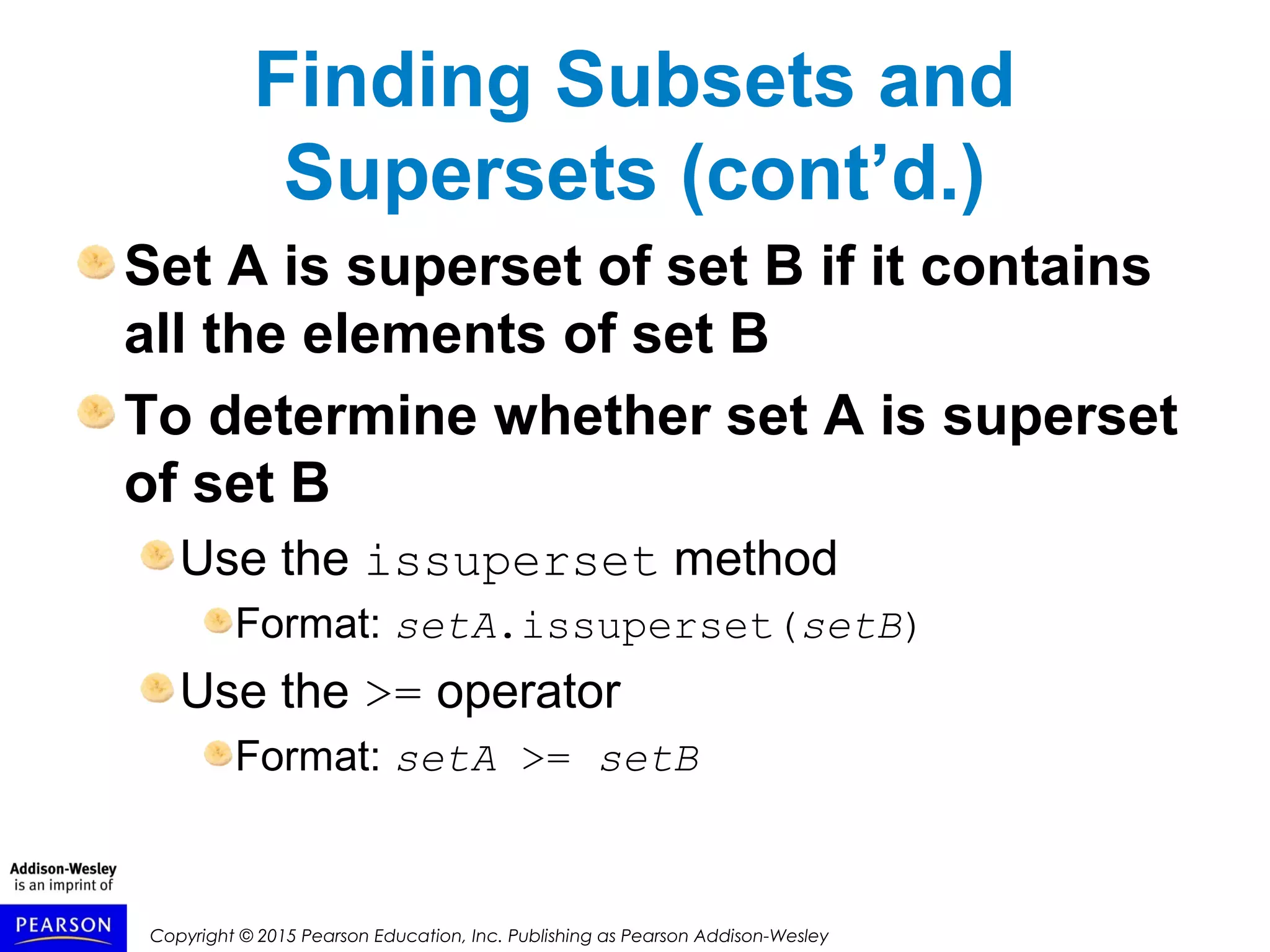 Copyright © 2015 Pearson Education, Inc. Publishing as Pearson Addison-Wesley
Finding Subsets and
Supersets (cont’d.)
Set A is superset of set B if it contains
all the elements of set B
To determine whether set A is superset
of set B
Use the issuperset method
Format: setA.issuperset(setB)
Use the >= operator
Format: setA >= setB
 