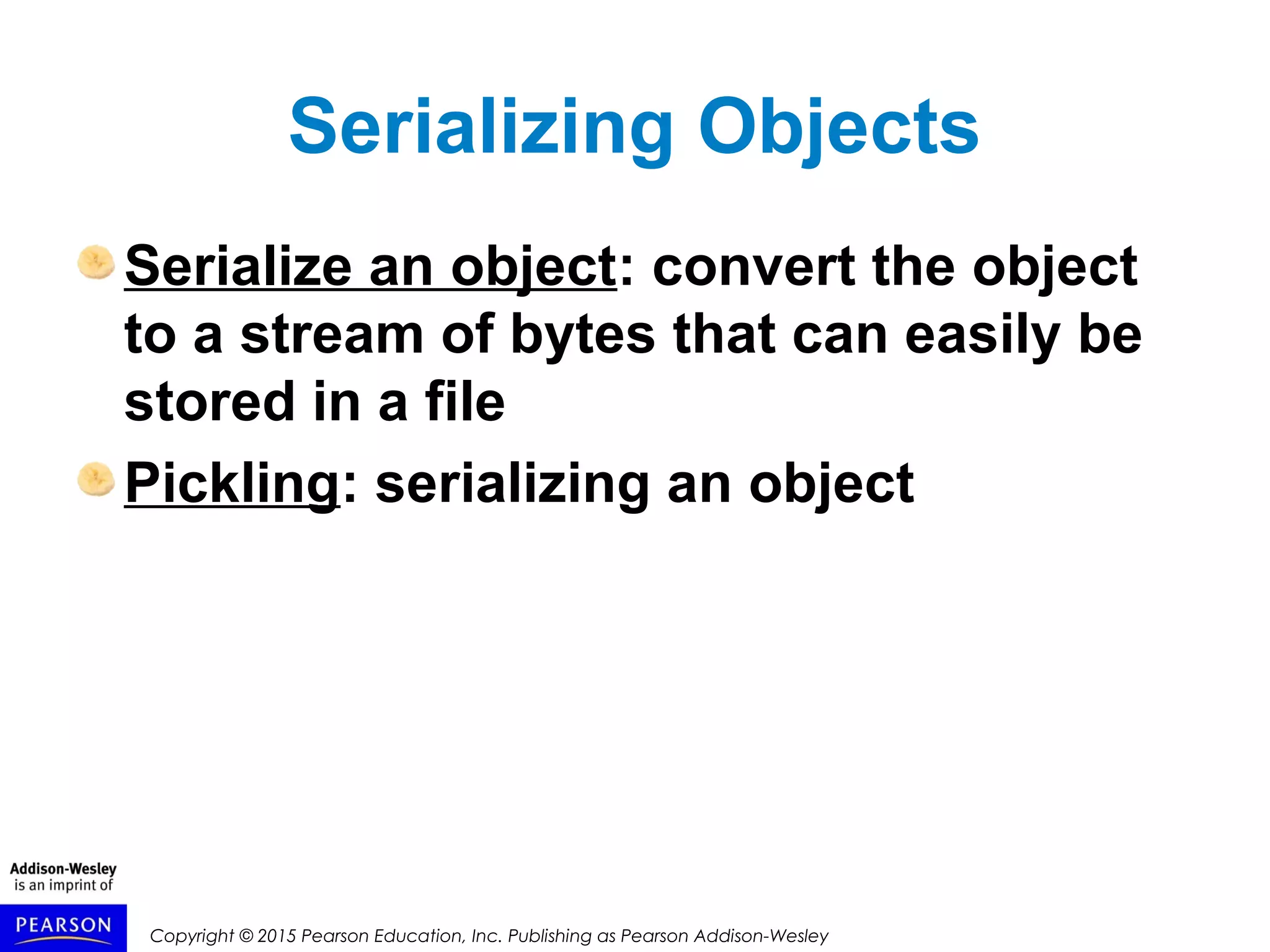 Copyright © 2015 Pearson Education, Inc. Publishing as Pearson Addison-Wesley
Serializing Objects
Serialize an object: convert the object
to a stream of bytes that can easily be
stored in a file
Pickling: serializing an object
 