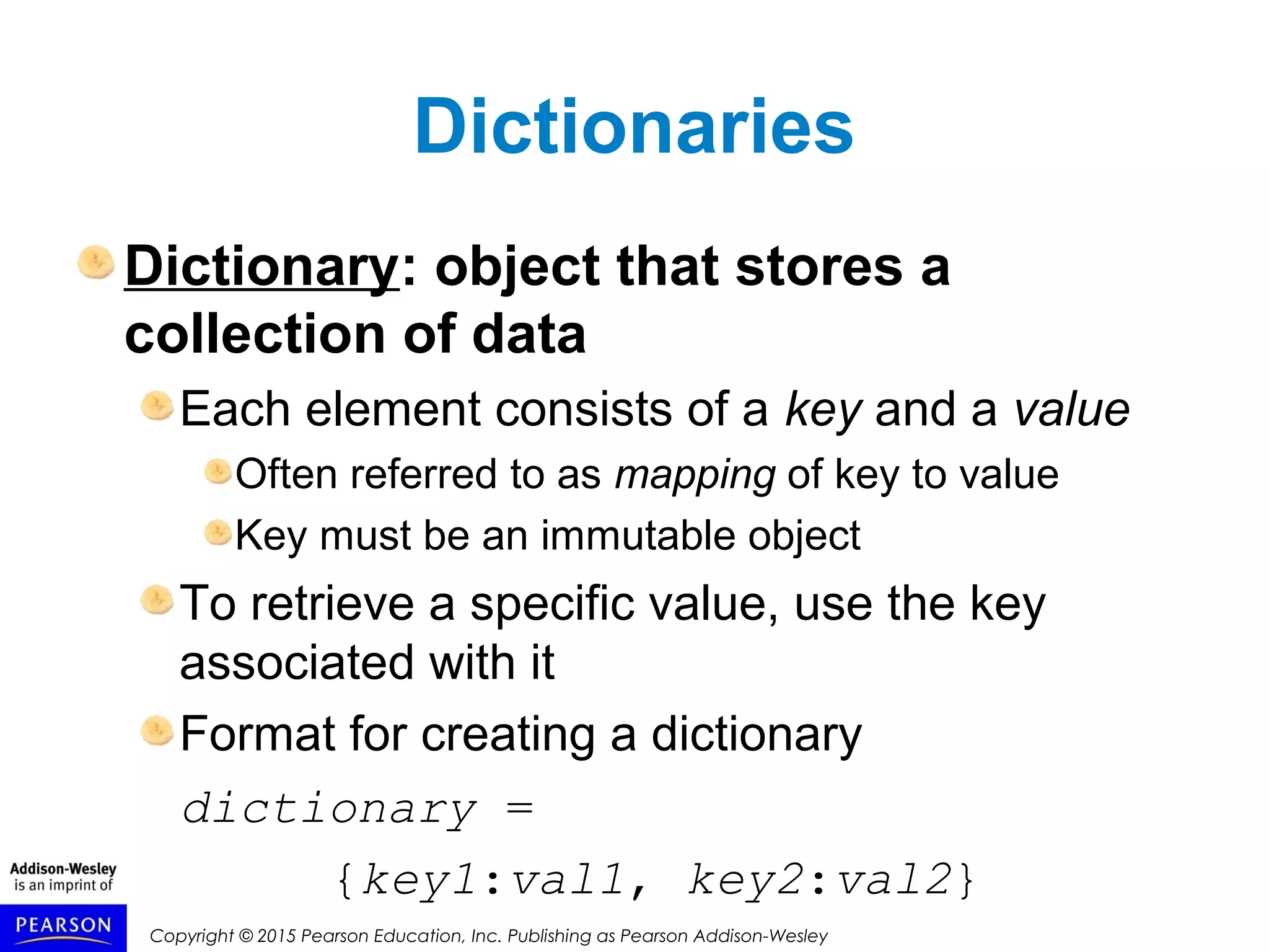 Copyright © 2015 Pearson Education, Inc. Publishing as Pearson Addison-Wesley
Dictionaries
Dictionary: object that stores a
collection of data
Each element consists of a key and a value
Often referred to as mapping of key to value
Key must be an immutable object
To retrieve a specific value, use the key
associated with it
Format for creating a dictionary
dictionary =
{key1:val1, key2:val2}
 