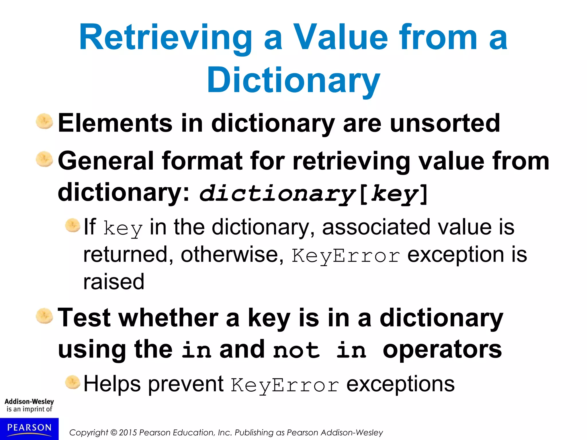 Copyright © 2015 Pearson Education, Inc. Publishing as Pearson Addison-Wesley
Retrieving a Value from a
Dictionary
Elements in dictionary are unsorted
General format for retrieving value from
dictionary: dictionary[key]
If key in the dictionary, associated value is
returned, otherwise, KeyError exception is
raised
Test whether a key is in a dictionary
using the in and not in operators
Helps prevent KeyError exceptions
 
