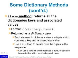 Copyright © 2015 Pearson Education, Inc. Publishing as Pearson Addison-Wesley
Some Dictionary Methods
(cont’d.)
items method: returns all the
dictionaries keys and associated
values
Format: dictionary.items()
Returned as a dictionary view
Each element in dictionary view is a tuple which
contains a key and its associated value
Use a for loop to iterate over the tuples in the
sequence
Can use a variable which receives a tuple, or can use
two variables which receive key and value
 