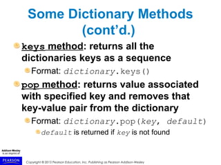 Copyright © 2015 Pearson Education, Inc. Publishing as Pearson Addison-Wesley
Some Dictionary Methods
(cont’d.)
keys method: returns all the
dictionaries keys as a sequence
Format: dictionary.keys()
pop method: returns value associated
with specified key and removes that
key-value pair from the dictionary
Format: dictionary.pop(key, default)
default is returned if key is not found
 