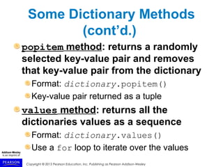 Copyright © 2015 Pearson Education, Inc. Publishing as Pearson Addison-Wesley
Some Dictionary Methods
(cont’d.)
popitem method: returns a randomly
selected key-value pair and removes
that key-value pair from the dictionary
Format: dictionary.popitem()
Key-value pair returned as a tuple
values method: returns all the
dictionaries values as a sequence
Format: dictionary.values()
Use a for loop to iterate over the values
 