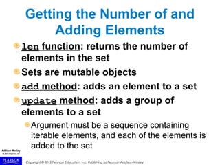 Copyright © 2015 Pearson Education, Inc. Publishing as Pearson Addison-Wesley
Getting the Number of and
Adding Elements
len function: returns the number of
elements in the set
Sets are mutable objects
add method: adds an element to a set
update method: adds a group of
elements to a set
Argument must be a sequence containing
iterable elements, and each of the elements is
added to the set
 