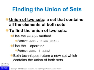 Copyright © 2015 Pearson Education, Inc. Publishing as Pearson Addison-Wesley
Finding the Union of Sets
Union of two sets: a set that contains
all the elements of both sets
To find the union of two sets:
Use the union method
Format: set1.union(set2)
Use the | operator
Format: set1 | set2
Both techniques return a new set which
contains the union of both sets
 