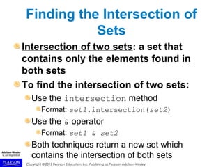 Copyright © 2015 Pearson Education, Inc. Publishing as Pearson Addison-Wesley
Finding the Intersection of
Sets
Intersection of two sets: a set that
contains only the elements found in
both sets
To find the intersection of two sets:
Use the intersection method
Format: set1.intersection(set2)
Use the & operator
Format: set1 & set2
Both techniques return a new set which
contains the intersection of both sets
 