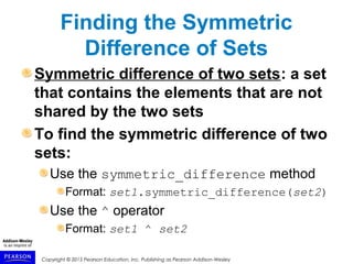 Copyright © 2015 Pearson Education, Inc. Publishing as Pearson Addison-Wesley
Finding the Symmetric
Difference of Sets
Symmetric difference of two sets: a set
that contains the elements that are not
shared by the two sets
To find the symmetric difference of two
sets:
Use the symmetric_difference method
Format: set1.symmetric_difference(set2)
Use the ^ operator
Format: set1 ^ set2
 