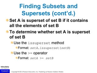 Copyright © 2015 Pearson Education, Inc. Publishing as Pearson Addison-Wesley
Finding Subsets and
Supersets (cont’d.)
Set A is superset of set B if it contains
all the elements of set B
To determine whether set A is superset
of set B
Use the issuperset method
Format: setA.issuperset(setB)
Use the >= operator
Format: setA >= setB
 