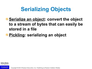 Copyright © 2015 Pearson Education, Inc. Publishing as Pearson Addison-Wesley
Serializing Objects
Serialize an object: convert the object
to a stream of bytes that can easily be
stored in a file
Pickling: serializing an object
 