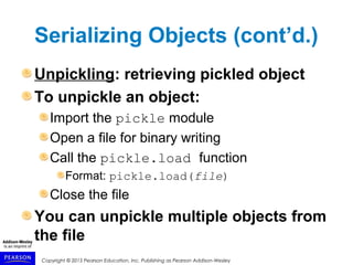 Copyright © 2015 Pearson Education, Inc. Publishing as Pearson Addison-Wesley
Serializing Objects (cont’d.)
Unpickling: retrieving pickled object
To unpickle an object:
Import the pickle module
Open a file for binary writing
Call the pickle.load function
Format: pickle.load(file)
Close the file
You can unpickle multiple objects from
the file
 