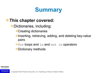 Copyright © 2015 Pearson Education, Inc. Publishing as Pearson Addison-Wesley
Summary
This chapter covered:
Dictionaries, including:
Creating dictionaries
Inserting, retrieving, adding, and deleting key-value
pairs
for loops and in and not in operators
Dictionary methods
 