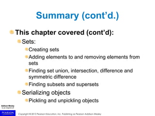 Copyright © 2015 Pearson Education, Inc. Publishing as Pearson Addison-Wesley
Summary (cont’d.)
This chapter covered (cont’d):
Sets:
Creating sets
Adding elements to and removing elements from
sets
Finding set union, intersection, difference and
symmetric difference
Finding subsets and supersets
Serializing objects
Pickling and unpickling objects
 