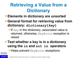 Copyright © 2015 Pearson Education, Inc. Publishing as Pearson Addison-Wesley
Retrieving a Value from a
Dictionary
Elements in dictionary are unsorted
General format for retrieving value from
dictionary: dictionary[key]
If key in the dictionary, associated value is
returned, otherwise, KeyError exception is
raised
Test whether a key is in a dictionary
using the in and not in operators
Helps prevent KeyError exceptions
 