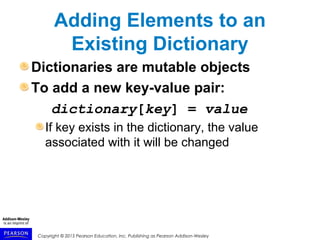 Copyright © 2015 Pearson Education, Inc. Publishing as Pearson Addison-Wesley
Adding Elements to an
Existing Dictionary
Dictionaries are mutable objects
To add a new key-value pair:
dictionary[key] = value
If key exists in the dictionary, the value
associated with it will be changed
 