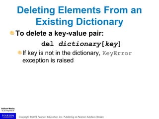 Copyright © 2015 Pearson Education, Inc. Publishing as Pearson Addison-Wesley
Deleting Elements From an
Existing Dictionary
To delete a key-value pair:
del dictionary[key]
If key is not in the dictionary, KeyError
exception is raised
 