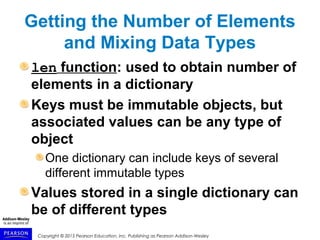 Copyright © 2015 Pearson Education, Inc. Publishing as Pearson Addison-Wesley
Getting the Number of Elements
and Mixing Data Types
len function: used to obtain number of
elements in a dictionary
Keys must be immutable objects, but
associated values can be any type of
object
One dictionary can include keys of several
different immutable types
Values stored in a single dictionary can
be of different types
 