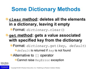 Copyright © 2015 Pearson Education, Inc. Publishing as Pearson Addison-Wesley
Some Dictionary Methods
clear method: deletes all the elements
in a dictionary, leaving it empty
Format: dictionary.clear()
get method: gets a value associated
with specified key from the dictionary
Format: dictionary.get(key, default)
default is returned if key is not found
Alternative to [] operator
Cannot raise KeyError exception
 