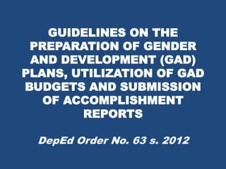 GUIDELINES ON THE
PREPARATION OF GENDER
AND DEVELOPMENT (GAD)
PLANS, UTILIZATION OF GAD
BUDGETS AND SUBMISSION
OF ACCOMPLISHMENT
REPORTS
DepEd Order No. 63 s. 2012
 