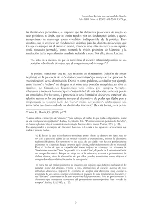 Astrolabio. Revista internacional de filosofía
Año 2008. Núm. 6. ISSN 1699-7549. 13-29 pp.
24
las identidades particulares, se requiere que las diferentes posiciones de sujeto no
sean positivas, es decir, que no estén regidos por un fundamento único, y que el
antagonismo se mantenga como condición indispensable de la política. Esto
significa que si existiese un fundamento objetivo para las distintas posiciones que
los sujetos ocupan en el contexto social, entonces nos enfrentaríamos a un espacio
social suturado (cerrado), como sostenía la visión pesimista de Marcuse, y la
ampliación de las equivalencias quedaría reducida a cero. Por ello, afirma Laclau:
“Es sólo en la medida en que es subvertido el carácter diferencial positivo de una
posición subordinada de sujeto, que el antagonismo podrá emerger”.20
Se podría mencionar que no hay relación de dominación (relación de poder
ilegítima) sin la presencia de un ‘exterior constitutivo’ que rompa con el proceso de
‘naturalización’ de tal dominación. Dicho en otras palabras, la relación por ejemplo
entre ‘siervo’ y ‘esclavo’ no designa en sí misma una posición antagónica; es sólo en
términos de formaciones hegemónicas tales como, por ejemplo, ‘derechos
inherentes a todo ser humano’ que la ‘naturalidad’ de esta relación puede ser puesta
en entredicho. Por lo tanto, la presencia de una formación discursiva ‘exterior’ a la
relación misma es lo que permite romper el dispositivo de poder que fijaba pura y
simplemente la posición tanto del ‘siervo’ como del ‘esclavo’, estableciendo una
subversión en el contenido de las identidades iniciales.21
De esta forma, para pensar
20Laclau, E., Mouffe, Ch.: (1987), p. 172.
21Laclau utiliza el concepto de ‘discurso’ “para subrayar el hecho de que toda configuración social
es una configuración significativa”. Laclau, E., Mouffe, Ch.: “Postmarxismo sin pedidos de disculpa”,
en Nuevas reflexiones sobre la revolución de nuestro tiempo, Buenos Aires, Nueva Visión, 1993, p. 114.
Para comprender el concepto de ‘discurso’ haremos referencia a las siguientes aclaraciones que
realiza el propio Laclau.
“a) El hecho de que todo objeto se constituya como objeto de discurso no tiene nada que
ver con la cuestión acerca de un mundo exterior al pensamiento, no con la alternativa
realismo/idealismo. Un terremoto o una caída de un ladrillo son hechos perfectamente
existentes en el sentido de que ocurren aquí y ahora, independientemente de mi voluntad.
Pero el hecho de que su especificidad como objetos se construya en términos de
“fenómenos naturales” o de “expresión de la ira de Dios”, depende de la estructuración de
un campo discursivo. Lo que se niega no es la existencia, externa al pensamiento, de
dichos objetos, sino la afirmación de que ellos puedan constituirse como objetos al
margen de toda condición discursiva de emergencia.
b) En la raíz del prejuicio anterior se encuentra un supuesto que debemos rechazar: el del
carácter mental del discurso. Frente a esto, afirmaremos el carácter material de toda
estructura discursiva. Suponer lo contrario es aceptar una dicotomía muy clásica: la
existencia de un campo objetivo constituido al margen de toda intervención discursiva y
un “discurso” consistente en la pura expresión del pensamiento. Esta es, precisamente, la
dicotomía que numerosas corrientes del pensamiento contemporáneo han tratado de
romper”. Laclau, E.: (1987), p. 123.
 