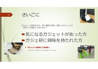 さいごに
ガジェット研究会では、常に最新の技術・面白いガジェットを
研究して活動しております！
気になるガジェットがあった方
ガジェ研に興味を持たれた方
ガジェット研究会にご連絡を！
Mail：seiichiro.fukushi@jrits.ricoh.co.jp
10
 