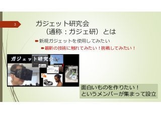 ガジェット研究会
（通称：ガジェ研）とは
新規ガジェットを使用してみたい
最新の技術に触れてみたい！挑戦してみたい！
3
面白いものを作りたい！
というメンバーが集まって設⽴
 