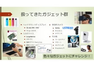 扱ってきたガジェット群
ヘッドマウントディスプレイ
Oculus Rift / DK2
Wrap1200VR
⼊⼒デバイス
LeapMotion
キネクト
脳波デバイスemotive
眼球⼊⼒センサ
多目的カメラ
THETA
Broadcater
M1011-W（AXIS）
その他
ワールドアイ
ドローン
3Dプリンタ
Raspberry Pi
4
色々なガジェットにチャレンジ！
 