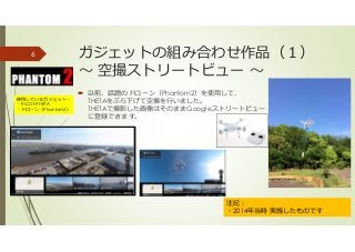 ガジェットの組み合わせ作品（１）
〜 空撮ストリートビュー 〜
以前、話題のドローン（Phantom2）を使用して、
THETAをぶら下げて空撮を⾏いました。
THETAで撮影した画像はそのままGoogleストリートビュー
に登録できます。
6
注記：
・2014年当時 実施したものです
使用しているガジェット：
・RICOH THETA
・ドローン（Phantom2）
 