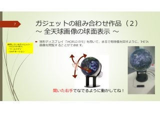 ガジェットの組み合わせ作品（２）
〜 全天球画像の球面表示 〜
球形ディスプレイ「WORLD EYE」を用いて、まるで地球儀を回すように、THETA
画像を閲覧することができます。
7
開いた右手でなでるように動かしてね！
使用しているガジェット：
・RICOH THETA
・ワールドアイ
・LEAPモーション
 